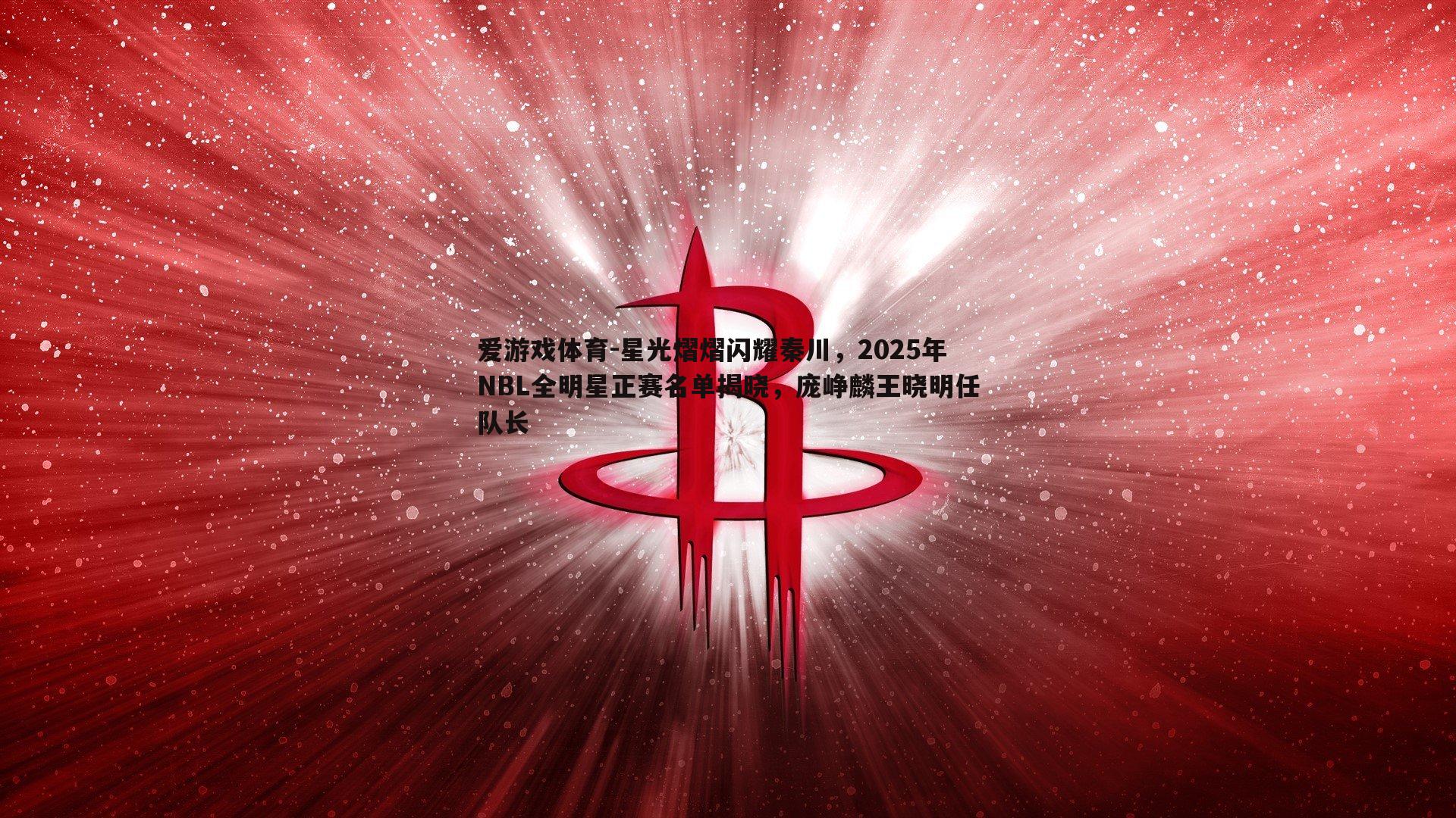星光熠熠闪耀秦川，2025年NBL全明星正赛名单揭晓，庞峥麟王晓明任队长